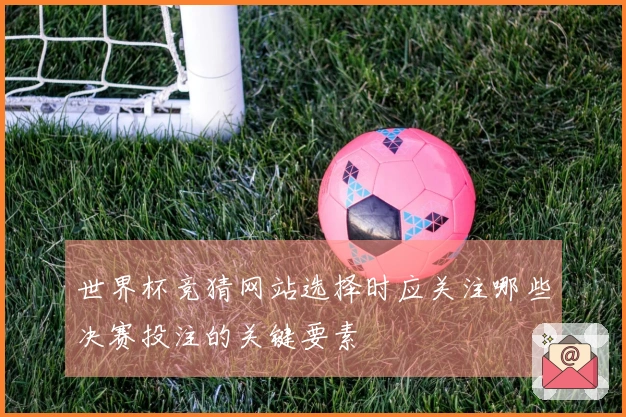 世界杯竞猜网站选择时应关注哪些决赛投注的关键要素