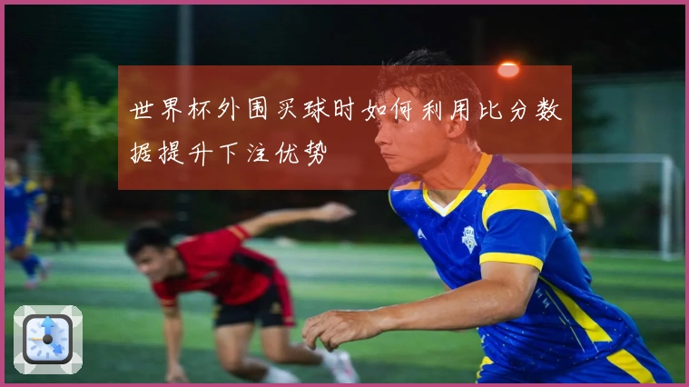 世界杯外围买球时如何利用比分数据提升下注优势