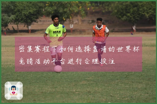 密集赛程下如何选择靠谱的世界杯竞猜活动平台进行合理投注