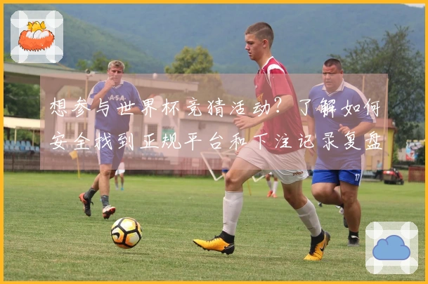 想参与世界杯竞猜活动？了解如何安全找到正规平台和下注记录复盘方法