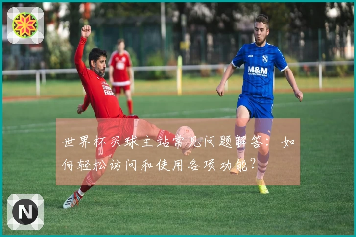 世界杯买球主站常见问题解答:如何轻松访问和使用各项功能?
